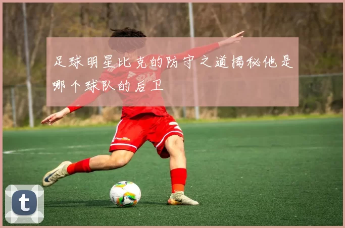 足球明星比克的防守之道揭秘他是哪个球队的后卫