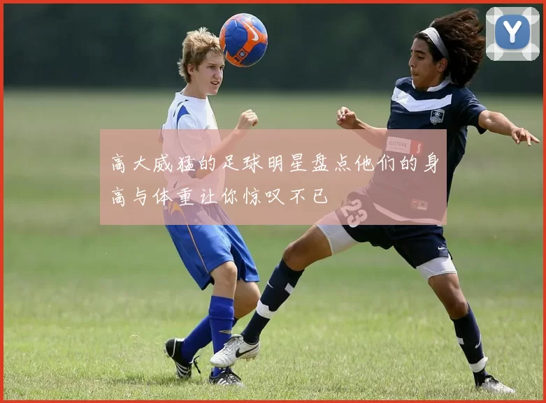 高大威猛的足球明星盘点他们的身高与体重让你惊叹不已