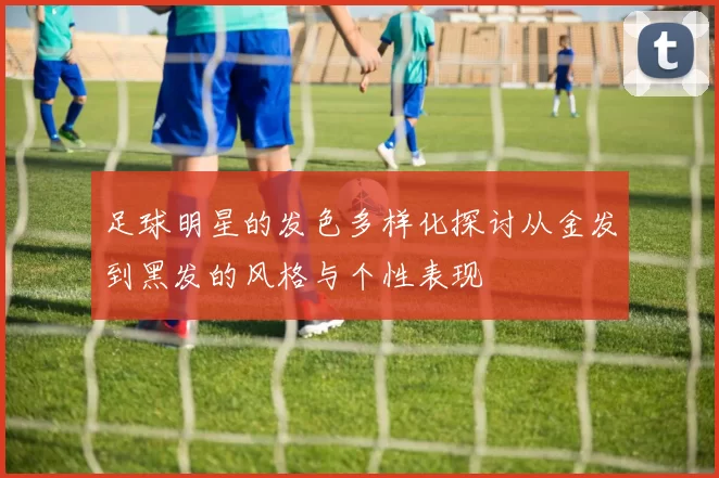 足球明星的发色多样化探讨从金发到黑发的风格与个性表现