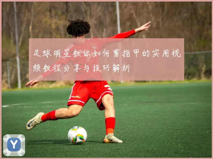 足球明星教你如何剪指甲的实用视频教程分享与技巧解析