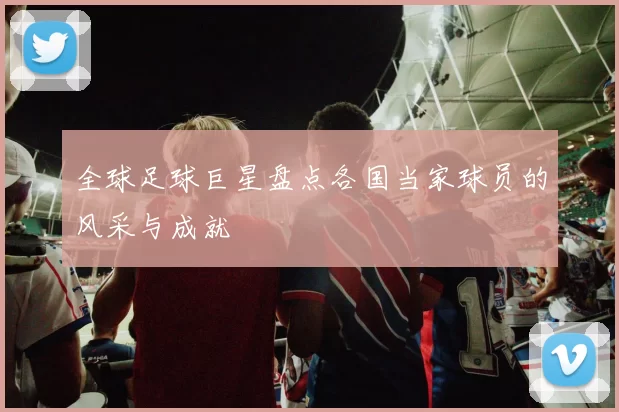 全球足球巨星盘点各国当家球员的风采与成就