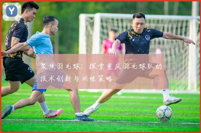聚焦羽毛球：探索重庆羽毛球队的技术创新与训练策略