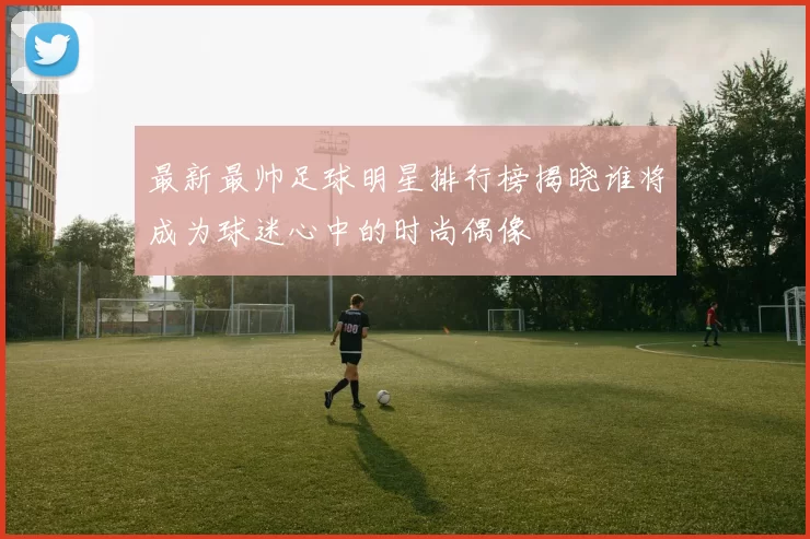 最新最帅足球明星排行榜揭晓谁将成为球迷心中的时尚偶像