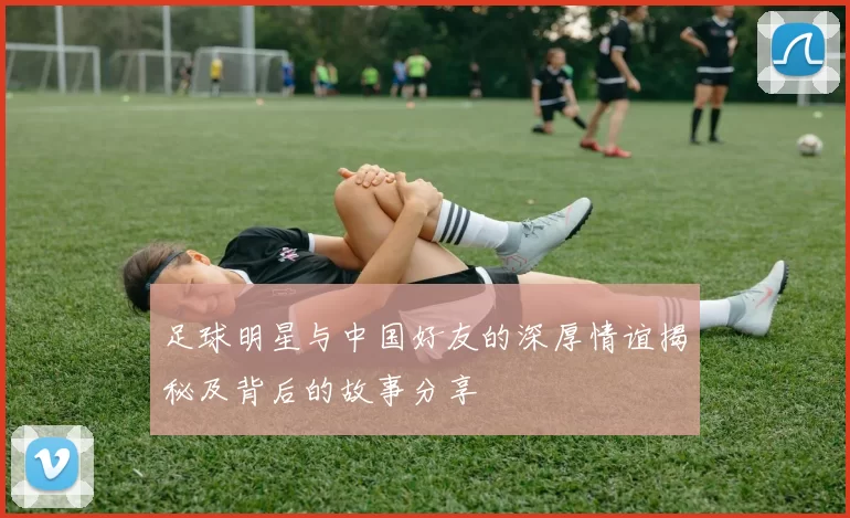足球明星与中国好友的深厚情谊揭秘及背后的故事分享