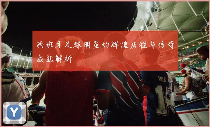 西班牙足球明星的辉煌历程与传奇成就解析