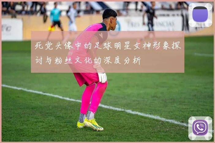 死党头像中的足球明星女神形象探讨与粉丝文化的深度分析