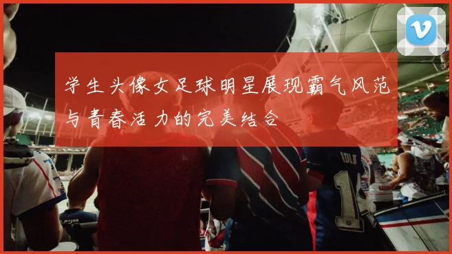 学生头像女足球明星展现霸气风范与青春活力的完美结合