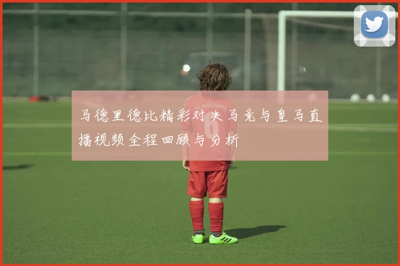 马德里德比精彩对决马竞与皇马直播视频全程回顾与分析