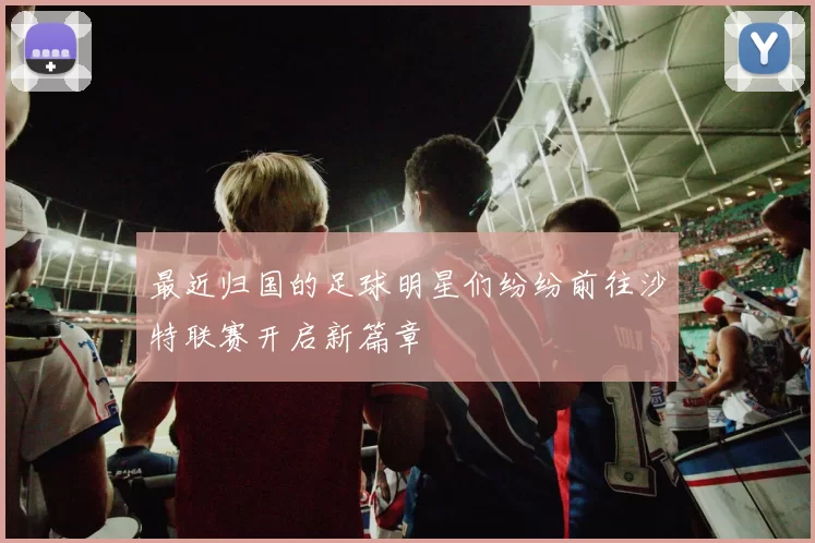 最近归国的足球明星们纷纷前往沙特联赛开启新篇章