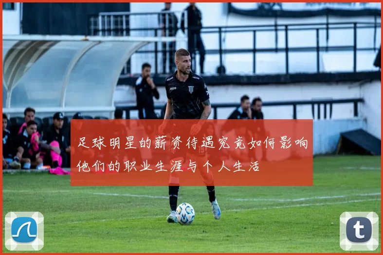 足球明星的薪资待遇究竟如何影响他们的职业生涯与个人生活