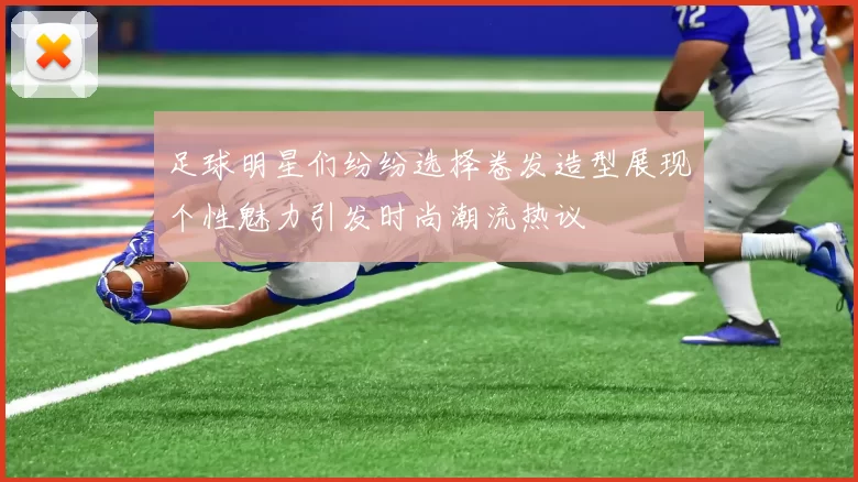 足球明星们纷纷选择卷发造型展现个性魅力引发时尚潮流热议