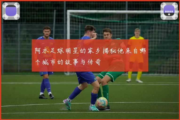阿水足球明星的家乡揭秘他来自哪个城市的故事与传奇