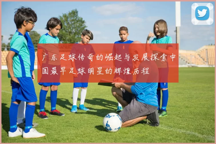 广东足球传奇的崛起与发展探索中国最早足球明星的辉煌历程
