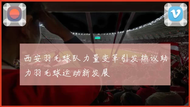 西安羽毛球队力量变革引发热议助力羽毛球运动新发展