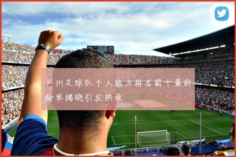广州足球队个人能力排名前十最新榜单揭晓引发热议