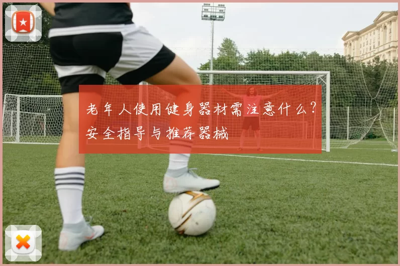 老年人使用健身器材需注意什么？安全指导与推荐器械
