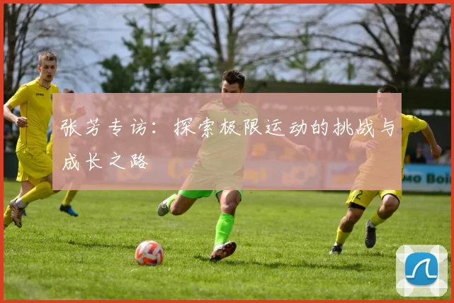 张芳专访：探索极限运动的挑战与成长之路