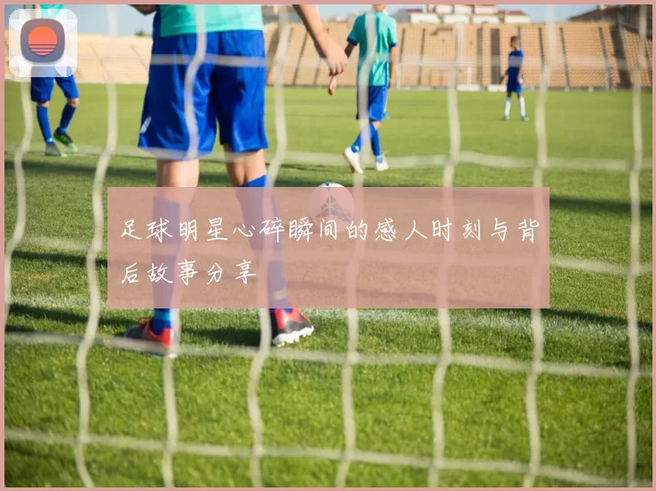足球明星心碎瞬间的感人时刻与背后故事分享