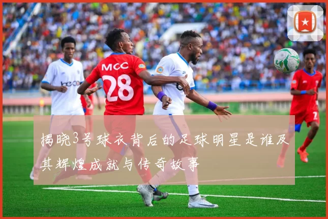 揭晓3号球衣背后的足球明星是谁及其辉煌成就与传奇故事