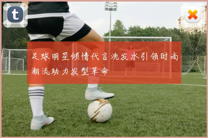 足球明星倾情代言洗发水引领时尚潮流助力发型革命