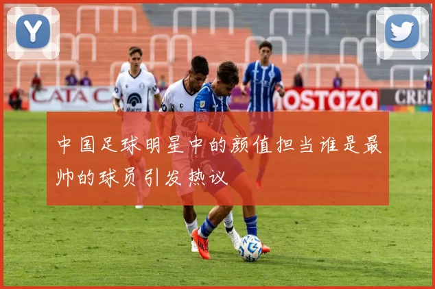 中国足球明星中的颜值担当谁是最帅的球员引发热议