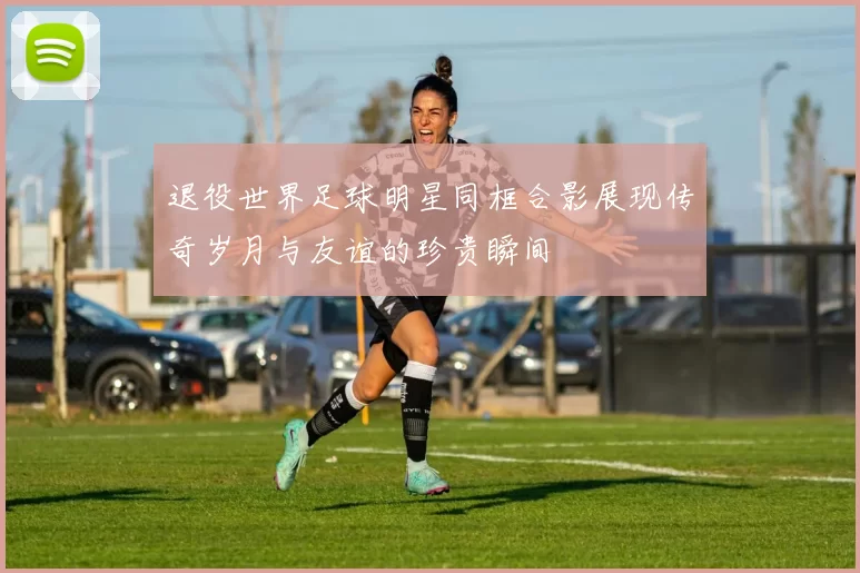 退役世界足球明星同框合影展现传奇岁月与友谊的珍贵瞬间