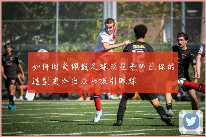 如何时尚佩戴足球明星手环让你的造型更加出众和吸引眼球