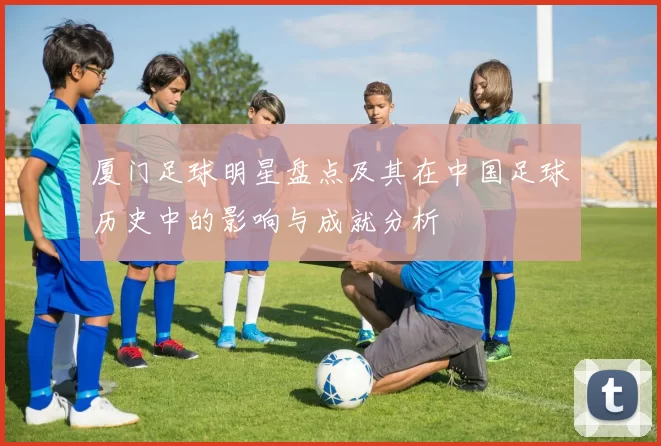 厦门足球明星盘点及其在中国足球历史中的影响与成就分析