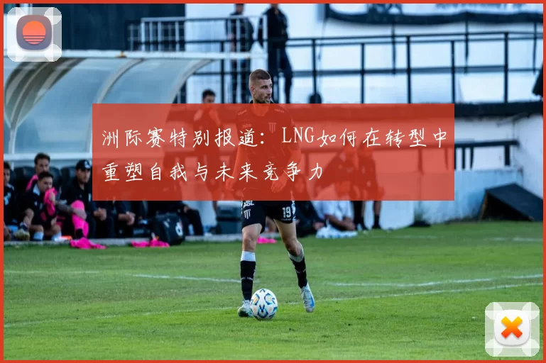 洲际赛特别报道：LNG如何在转型中重塑自我与未来竞争力