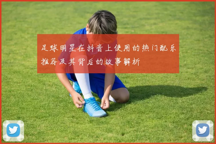 足球明星在抖音上使用的热门配乐推荐及其背后的故事解析