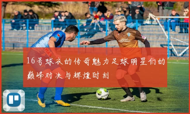 16号球衣的传奇魅力足球明星们的巅峰对决与辉煌时刻