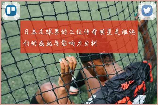 日本足球界的三位传奇明星是谁他们的成就与影响力分析