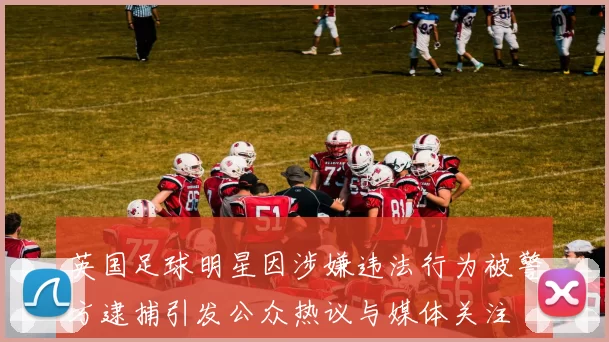 英国足球明星因涉嫌违法行为被警方逮捕引发公众热议与媒体关注