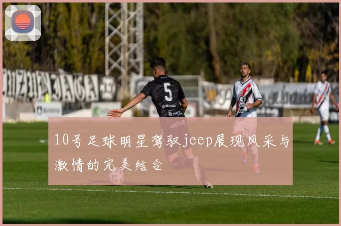 10号足球明星驾驭jeep展现风采与激情的完美结合