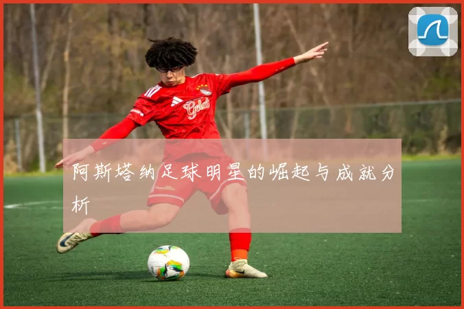 阿斯塔纳足球明星的崛起与成就分析