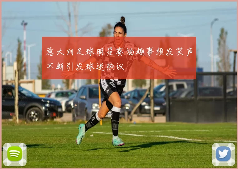 意大利足球明星赛场趣事频发笑声不断引发球迷热议