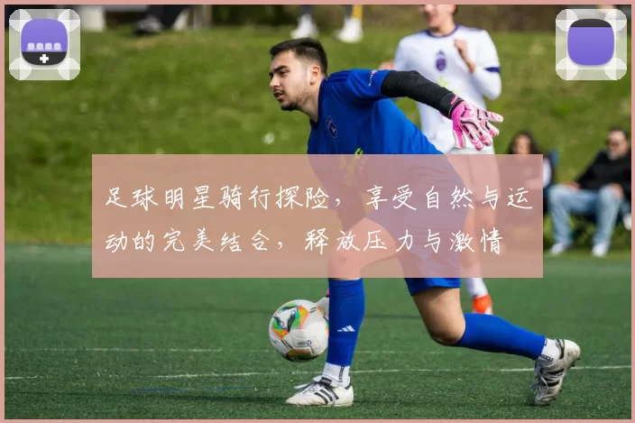 足球明星骑行探险，享受自然与运动的完美结合，释放压力与激情