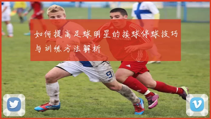 如何提高足球明星的接球停球技巧与训练方法解析