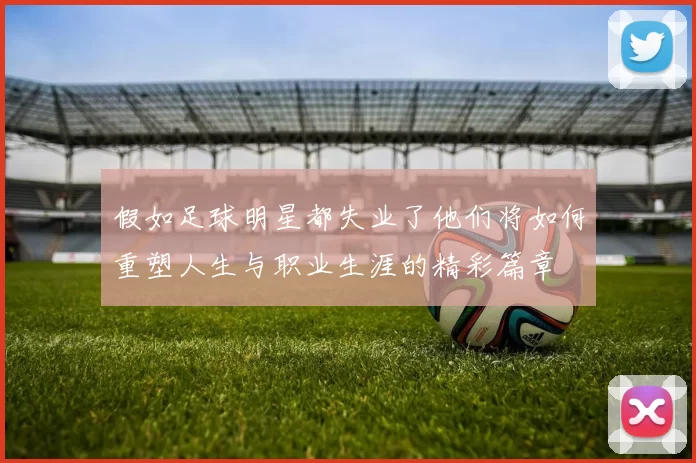 假如足球明星都失业了他们将如何重塑人生与职业生涯的精彩篇章