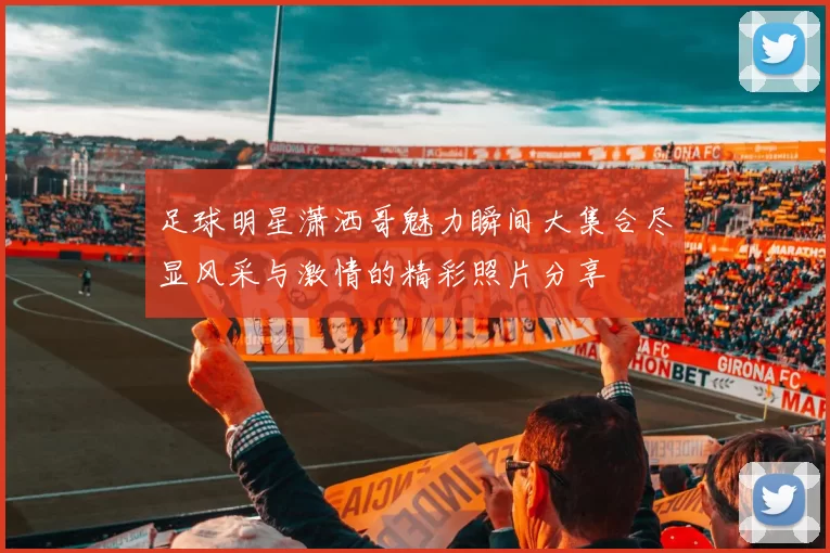 足球明星潇洒哥魅力瞬间大集合尽显风采与激情的精彩照片分享
