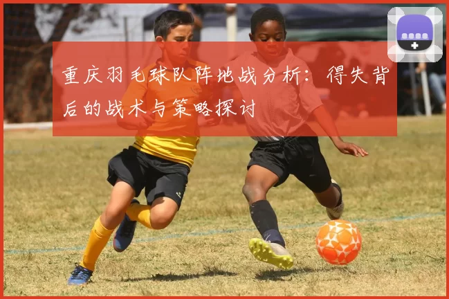 重庆羽毛球队阵地战分析：得失背后的战术与策略探讨