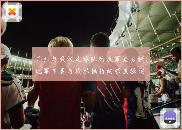广州与武汉足球队对决赛后分析：比赛节奏与战术执行的深度探讨