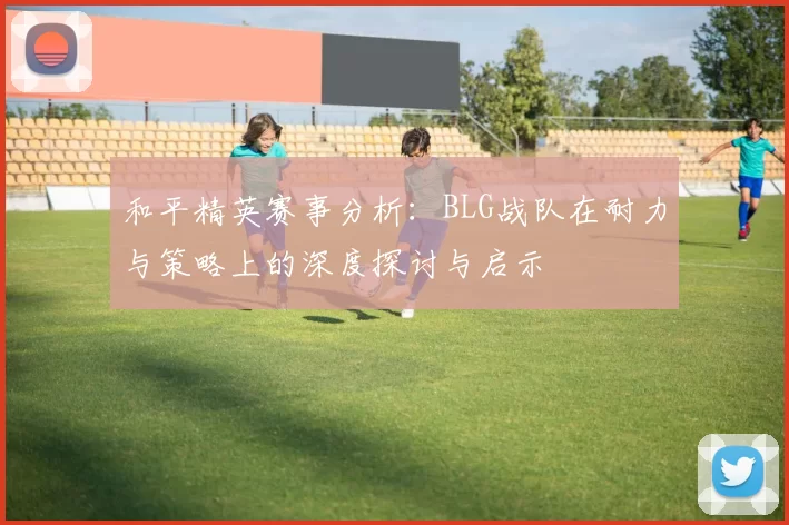 和平精英赛事分析：BLG战队在耐力与策略上的深度探讨与启示