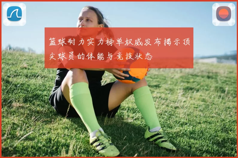 篮球耐力实力榜单权威发布揭示顶尖球员的体能与竞技状态