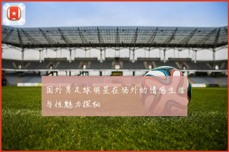 国外男足球明星在场外的情感生活与性魅力探秘