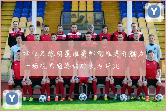 四位足球明星谁更帅气谁更有魅力一场视觉盛宴的对决与评比