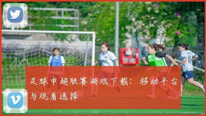 足球中超联赛游戏下载：移动平台与观看选择