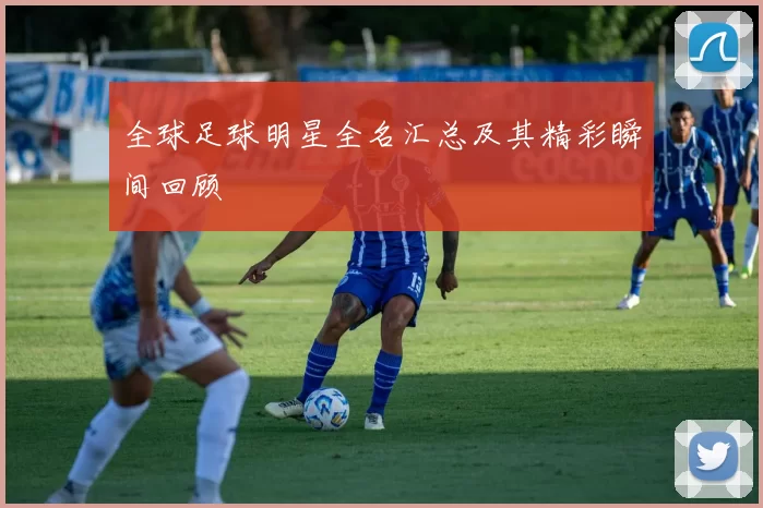 全球足球明星全名汇总及其精彩瞬间回顾