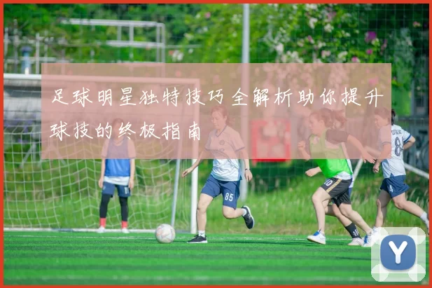 足球明星独特技巧全解析助你提升球技的终极指南