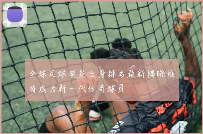 全球足球明星出身排名最新揭晓谁将成为新一代传奇球员